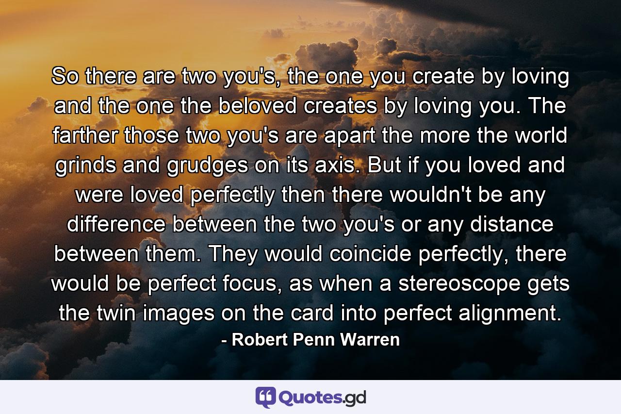 So there are two you's, the one you create by loving and the one the beloved creates by loving you. The farther those two you's are apart the more the world grinds and grudges on its axis. But if you loved and were loved perfectly then there wouldn't be any difference between the two you's or any distance between them. They would coincide perfectly, there would be perfect focus, as when a stereoscope gets the twin images on the card into perfect alignment. - Quote by Robert Penn Warren