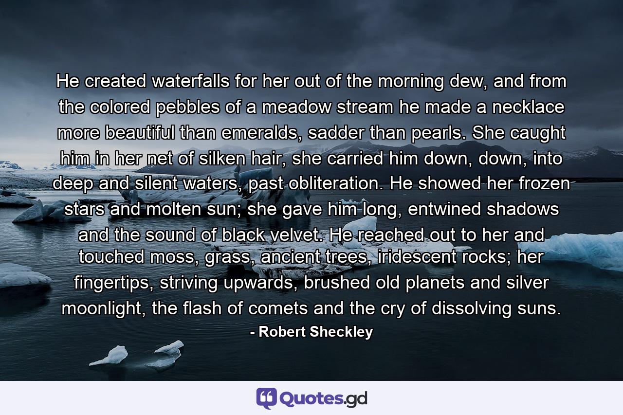 He created waterfalls for her out of the morning dew, and from the colored pebbles of a meadow stream he made a necklace more beautiful than emeralds, sadder than pearls. She caught him in her net of silken hair, she carried him down, down, into deep and silent waters, past obliteration. He showed her frozen stars and molten sun; she gave him long, entwined shadows and the sound of black velvet. He reached out to her and touched moss, grass, ancient trees, iridescent rocks; her fingertips, striving upwards, brushed old planets and silver moonlight, the flash of comets and the cry of dissolving suns. - Quote by Robert Sheckley