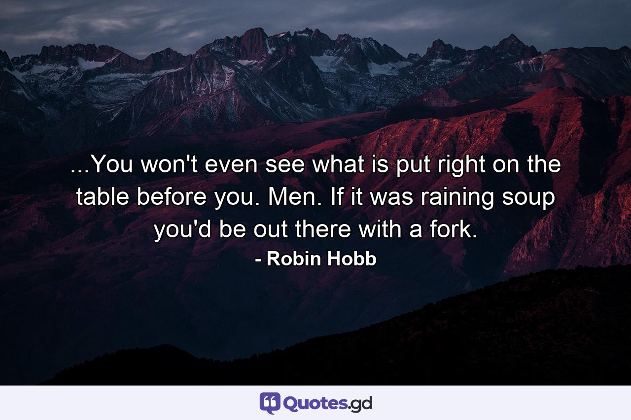 ...You won't even see what is put right on the table before you. Men. If it was raining soup you'd be out there with a fork. - Quote by Robin Hobb