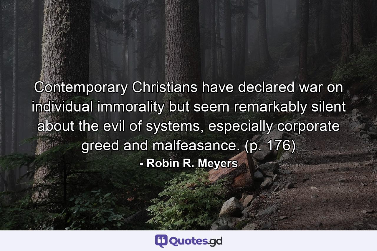 Contemporary Christians have declared war on individual immorality but seem remarkably silent about the evil of systems, especially corporate greed and malfeasance. (p. 176) - Quote by Robin R. Meyers