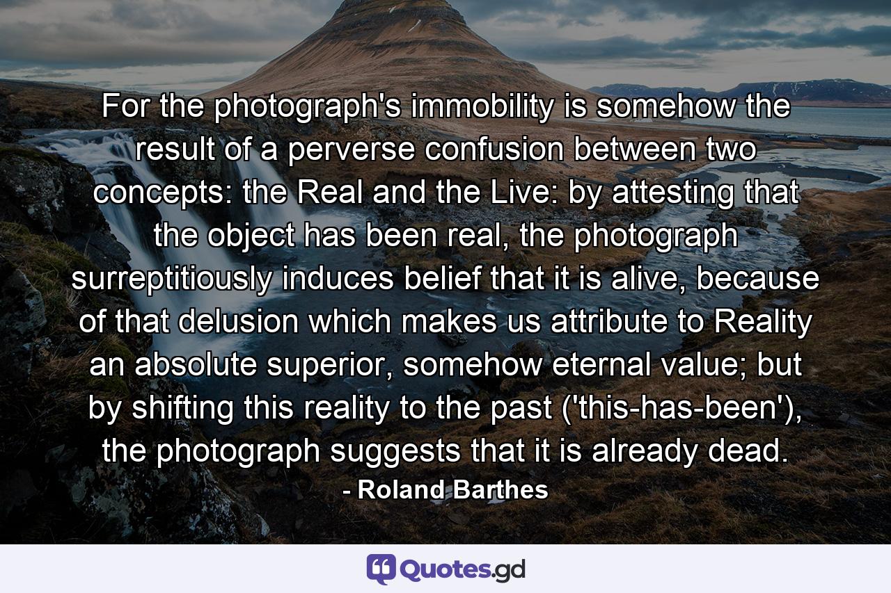 For the photograph's immobility is somehow the result of a perverse confusion between two concepts: the Real and the Live: by attesting that the object has been real, the photograph surreptitiously induces belief that it is alive, because of that delusion which makes us attribute to Reality an absolute superior, somehow eternal value; but by shifting this reality to the past ('this-has-been'), the photograph suggests that it is already dead. - Quote by Roland Barthes