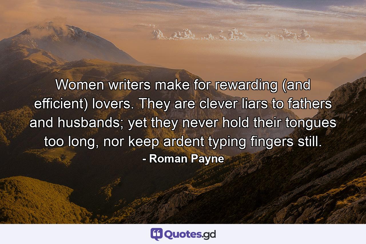 Women writers make for rewarding (and efficient) lovers. They are clever liars to fathers and husbands; yet they never hold their tongues too long, nor keep ardent typing fingers still. - Quote by Roman Payne