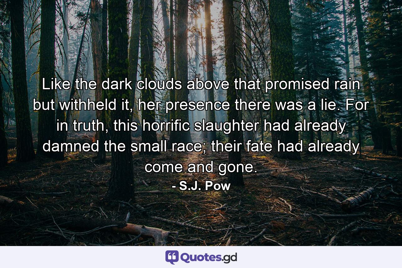 Like the dark clouds above that promised rain but withheld it, her presence there was a lie. For in truth, this horrific slaughter had already damned the small race; their fate had already come and gone. - Quote by S.J. Pow