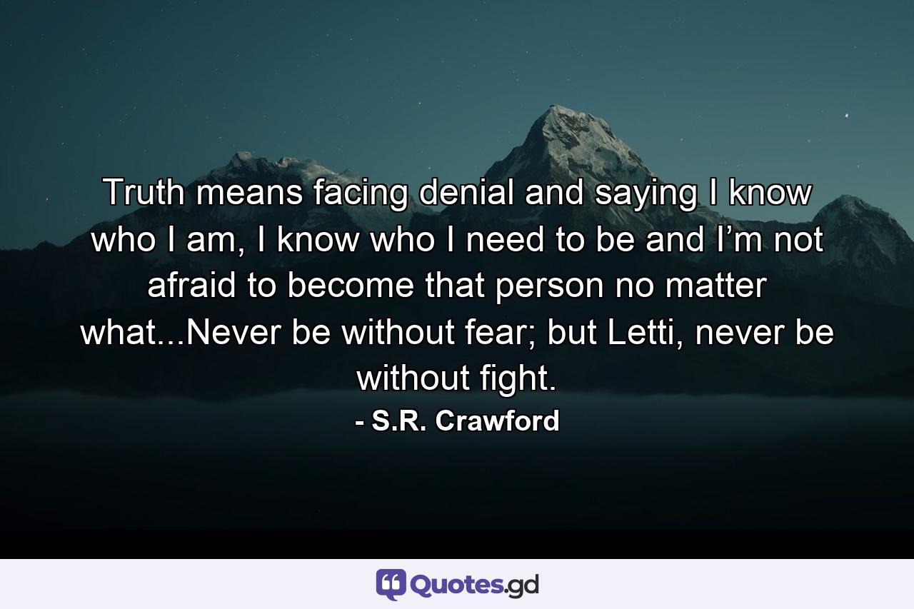 Truth means facing denial and saying I know who I am, I know who I need to be and I’m not afraid to become that person no matter what...Never be without fear; but Letti, never be without fight. - Quote by S.R. Crawford