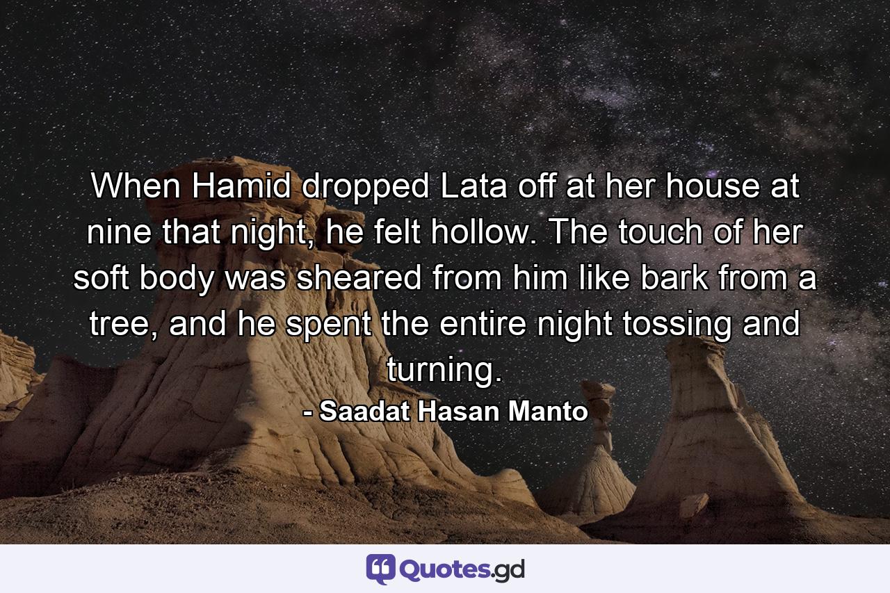 When Hamid dropped Lata off at her house at nine that night, he felt hollow. The touch of her soft body was sheared from him like bark from a tree, and he spent the entire night tossing and turning. - Quote by Saadat Hasan Manto