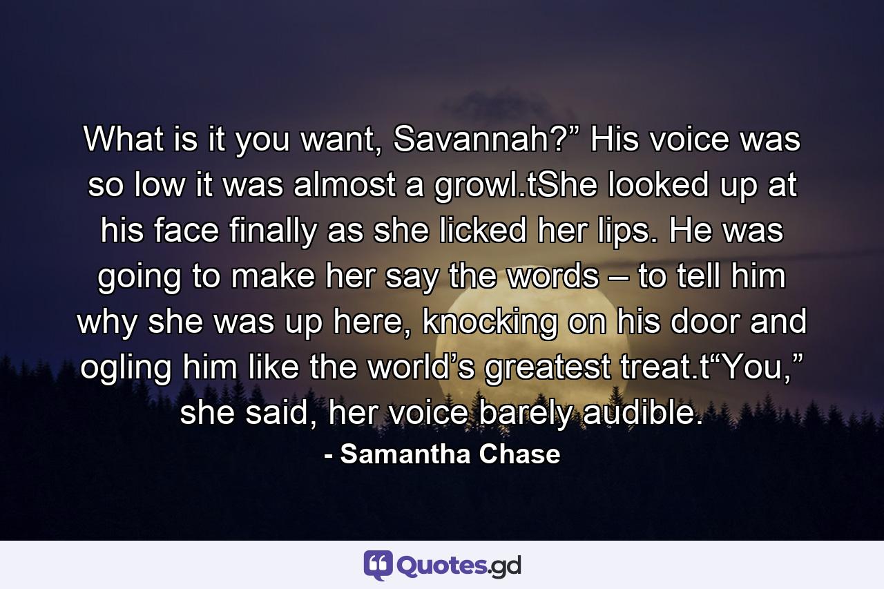 What is it you want, Savannah?” His voice was so low it was almost a growl.tShe looked up at his face finally as she licked her lips. He was going to make her say the words – to tell him why she was up here, knocking on his door and ogling him like the world’s greatest treat.t“You,” she said, her voice barely audible. - Quote by Samantha Chase