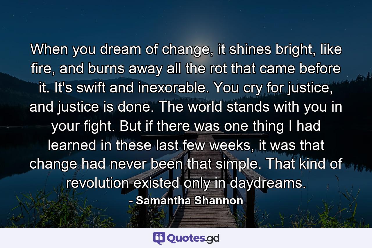 When you dream of change, it shines bright, like fire, and burns away all the rot that came before it. It's swift and inexorable. You cry for justice, and justice is done. The world stands with you in your fight. But if there was one thing I had learned in these last few weeks, it was that change had never been that simple. That kind of revolution existed only in daydreams. - Quote by Samantha Shannon