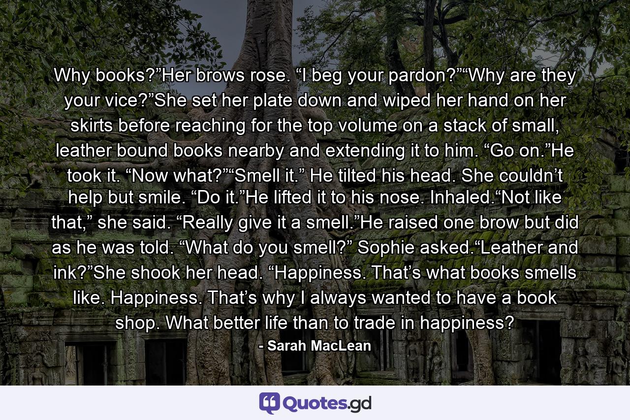 Why books?”Her brows rose. “I beg your pardon?”“Why are they your vice?”She set her plate down and wiped her hand on her skirts before reaching for the top volume on a stack of small, leather bound books nearby and extending it to him. “Go on.”He took it. “Now what?”“Smell it.” He tilted his head. She couldn’t help but smile. “Do it.”He lifted it to his nose. Inhaled.“Not like that,” she said. “Really give it a smell.”He raised one brow but did as he was told. “What do you smell?” Sophie asked.“Leather and ink?”She shook her head. “Happiness. That’s what books smells like. Happiness. That’s why I always wanted to have a book shop. What better life than to trade in happiness? - Quote by Sarah MacLean