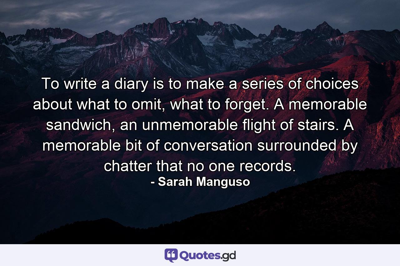 To write a diary is to make a series of choices about what to omit, what to forget. A memorable sandwich, an unmemorable flight of stairs. A memorable bit of conversation surrounded by chatter that no one records. - Quote by Sarah Manguso