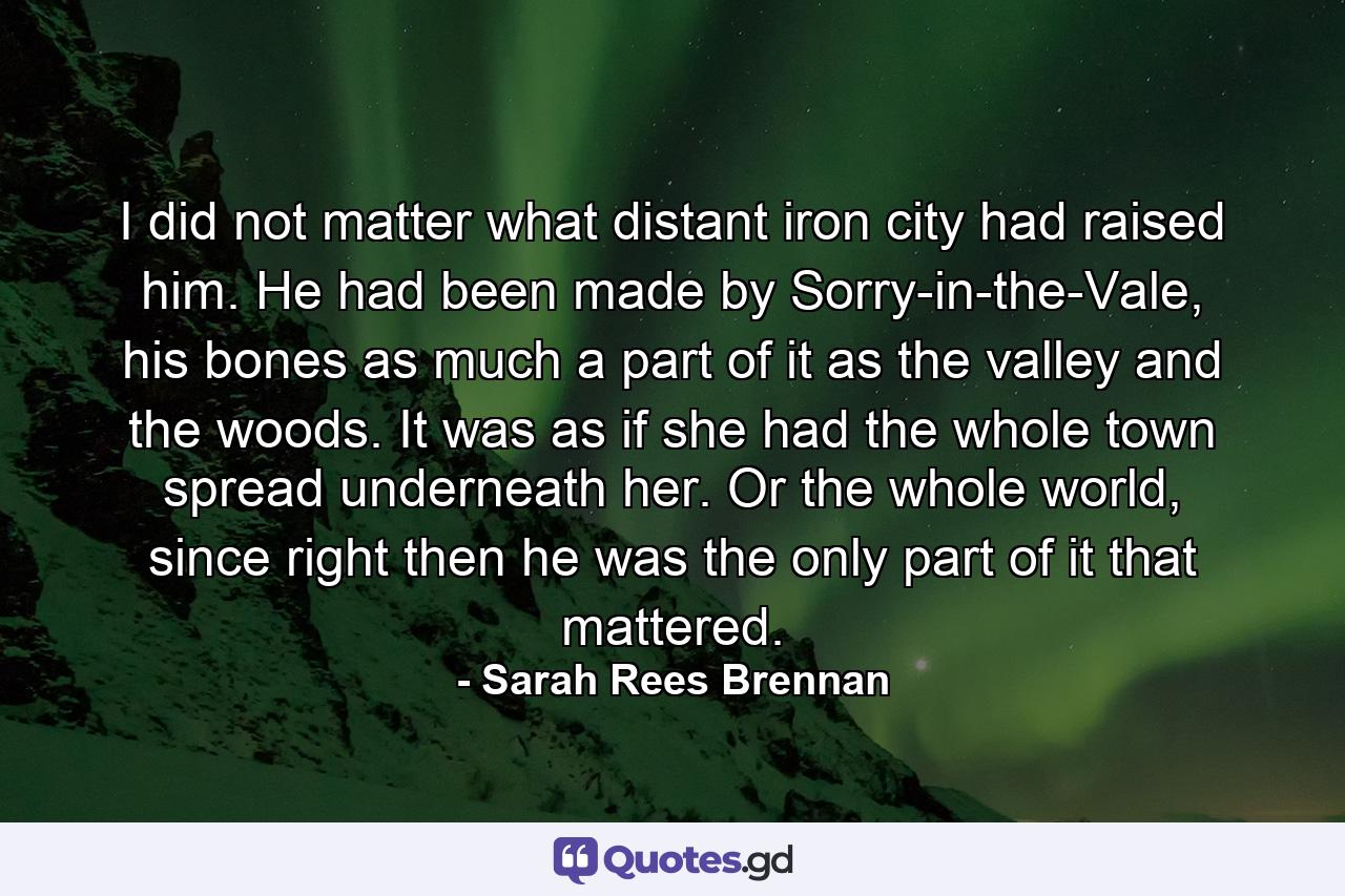 I did not matter what distant iron city had raised him. He had been made by Sorry-in-the-Vale, his bones as much a part of it as the valley and the woods. It was as if she had the whole town spread underneath her. Or the whole world, since right then he was the only part of it that mattered. - Quote by Sarah Rees Brennan