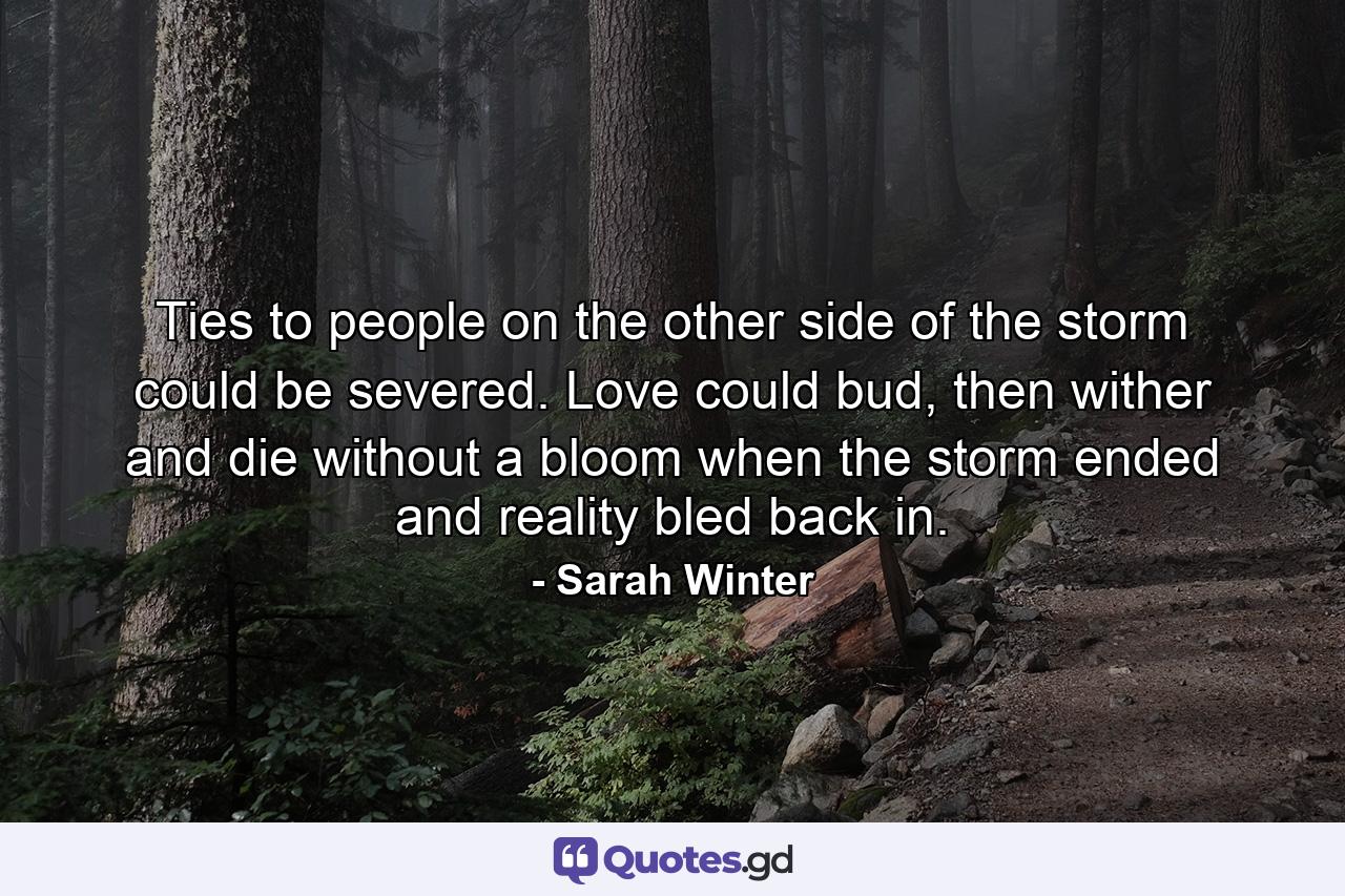 Ties to people on the other side of the storm could be severed. Love could bud, then wither and die without a bloom when the storm ended and reality bled back in. - Quote by Sarah Winter