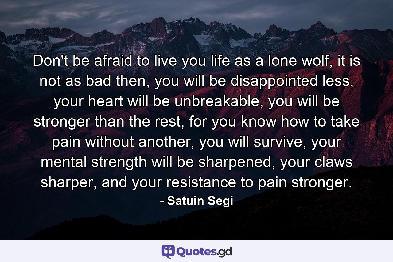 Don't be afraid to live you life as a lone wolf, it is not as bad then, you will be disappointed less, your heart will be unbreakable, you will be stronger than the rest, for you know how to take pain without another, you will survive, your mental strength will be sharpened, your claws sharper, and your resistance to pain stronger. - Quote by Satuin Segi