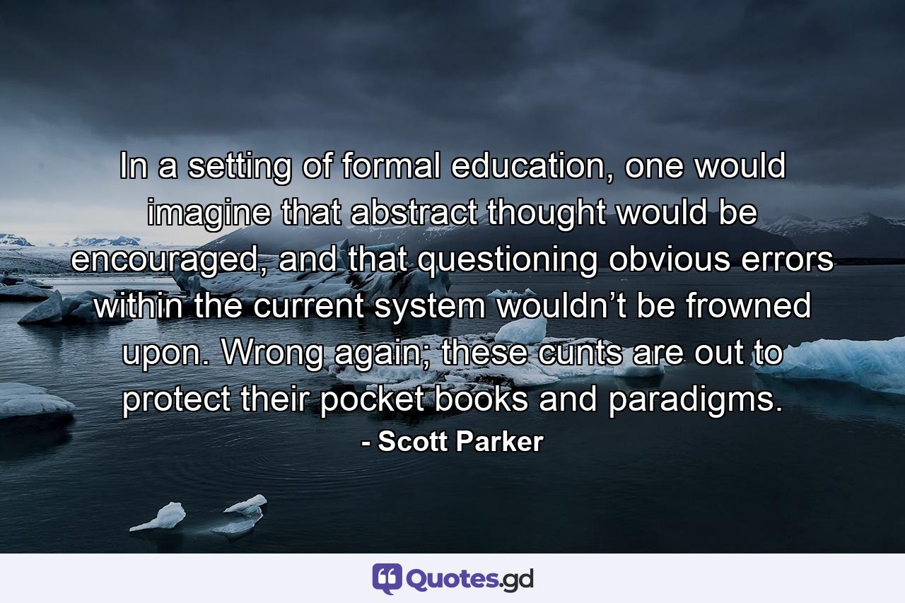 In a setting of formal education, one would imagine that abstract thought would be encouraged, and that questioning obvious errors within the current system wouldn’t be frowned upon. Wrong again; these cunts are out to protect their pocket books and paradigms. - Quote by Scott Parker