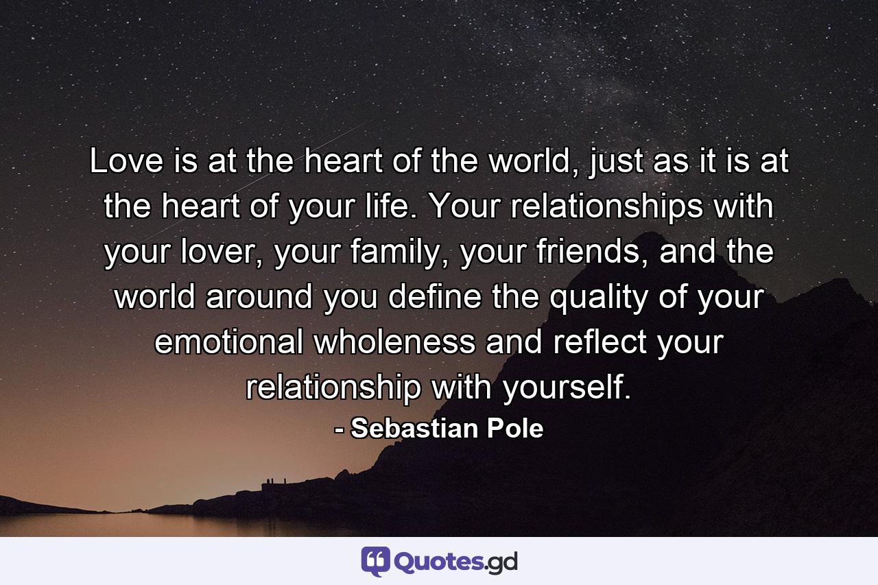 Love is at the heart of the world, just as it is at the heart of your life. Your relationships with your lover, your family, your friends, and the world around you define the quality of your emotional wholeness and reflect your relationship with yourself. - Quote by Sebastian Pole