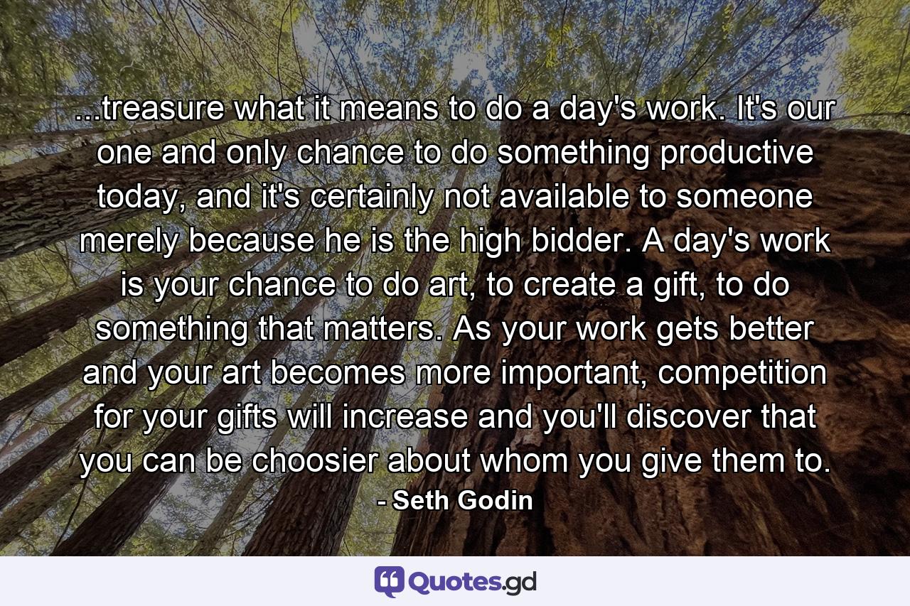 ...treasure what it means to do a day's work. It's our one and only chance to do something productive today, and it's certainly not available to someone merely because he is the high bidder. A day's work is your chance to do art, to create a gift, to do something that matters. As your work gets better and your art becomes more important, competition for your gifts will increase and you'll discover that you can be choosier about whom you give them to. - Quote by Seth Godin