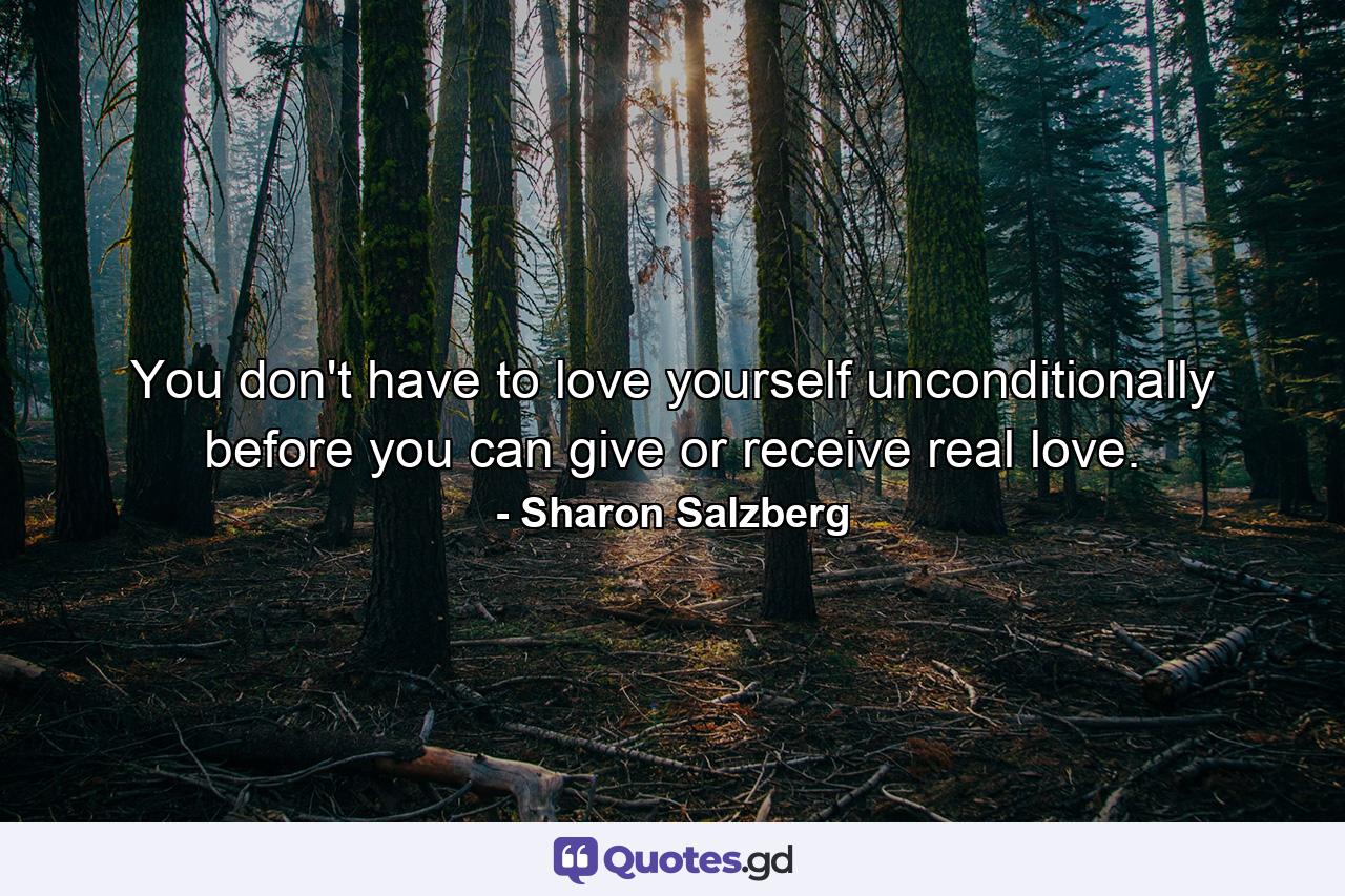 You don't have to love yourself unconditionally before you can give or receive real love. - Quote by Sharon Salzberg