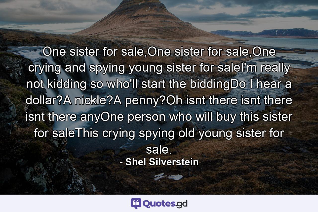 One sister for sale,One sister for sale,One crying and spying young sister for saleI'm really not kidding so who'll start the biddingDo I hear a dollar?A nickle?A penny?Oh isnt there isnt there isnt there anyOne person who will buy this sister for saleThis crying spying old young sister for sale. - Quote by Shel Silverstein