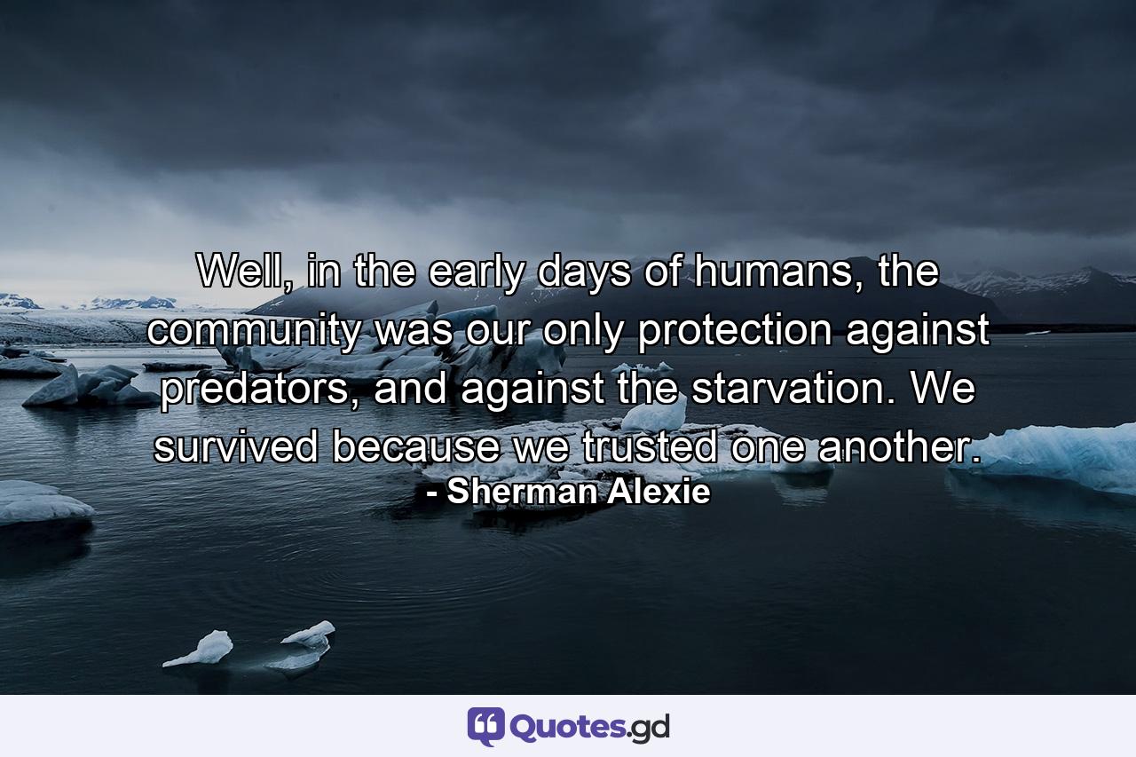 Well, in the early days of humans, the community was our only protection against predators, and against the starvation. We survived because we trusted one another. - Quote by Sherman Alexie