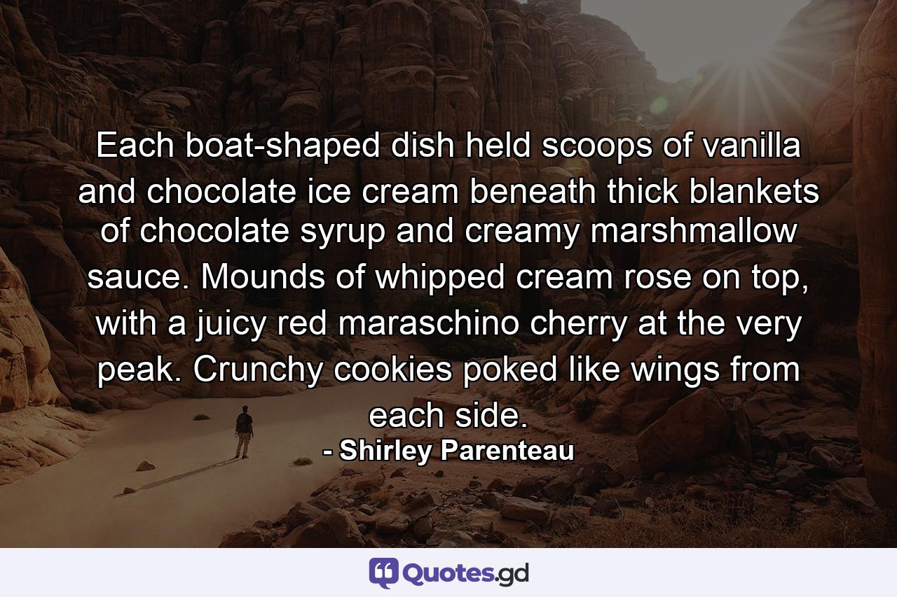 Each boat-shaped dish held scoops of vanilla and chocolate ice cream beneath thick blankets of chocolate syrup and creamy marshmallow sauce. Mounds of whipped cream rose on top, with a juicy red maraschino cherry at the very peak. Crunchy cookies poked like wings from each side. - Quote by Shirley Parenteau