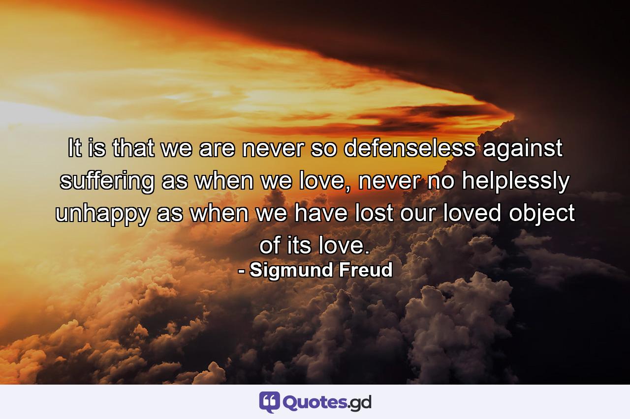 It is that we are never so defenseless against suffering as when we love, never no helplessly unhappy as when we have lost our loved object of its love. - Quote by Sigmund Freud