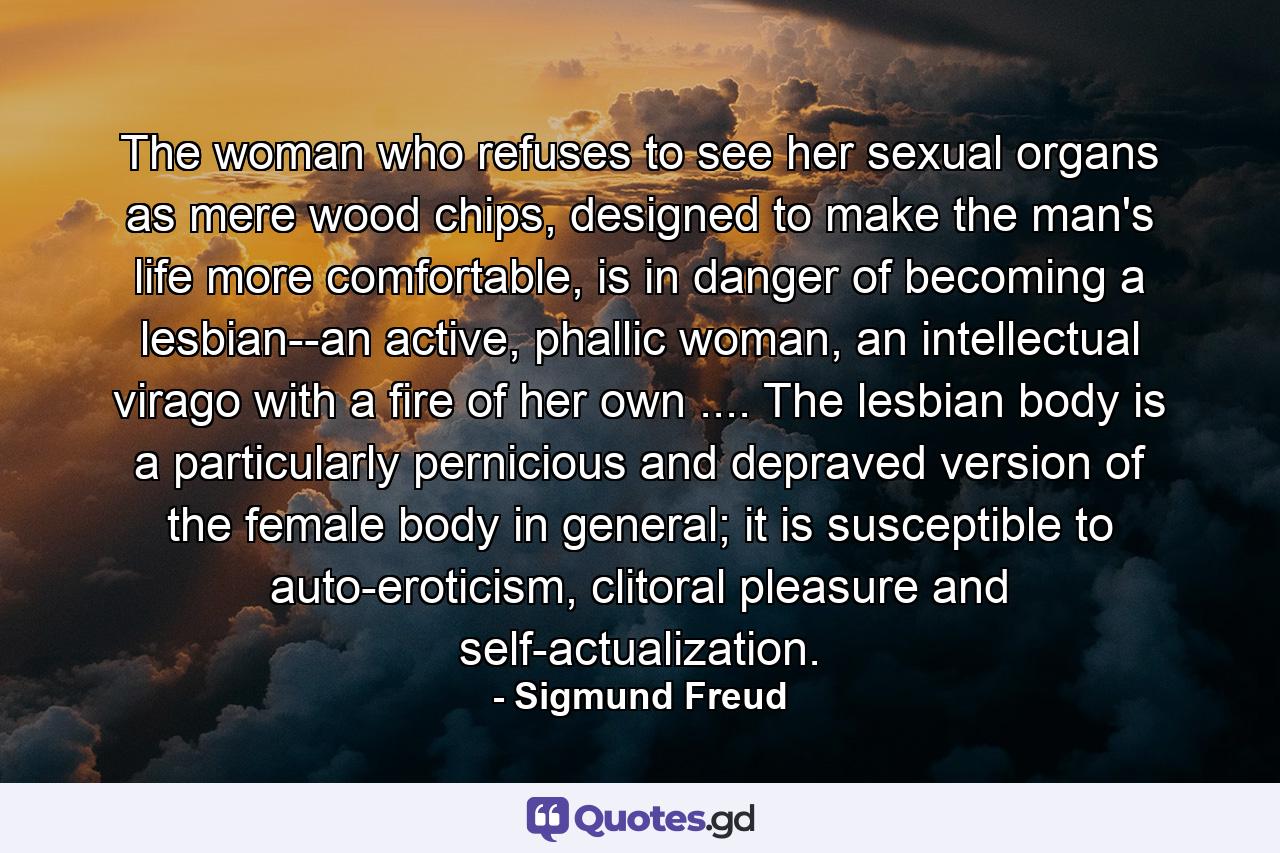 The woman who refuses to see her sexual organs as mere wood chips, designed to make the man's life more comfortable, is in danger of becoming a lesbian--an active, phallic woman, an intellectual virago with a fire of her own .... The lesbian body is a particularly pernicious and depraved version of the female body in general; it is susceptible to auto-eroticism, clitoral pleasure and self-actualization. - Quote by Sigmund Freud