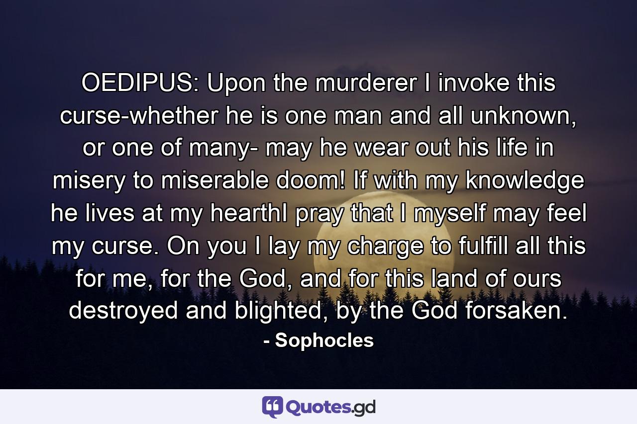 OEDIPUS: Upon the murderer I invoke this curse-whether he is one man and all unknown, or one of many- may he wear out his life in misery to miserable doom! If with my knowledge he lives at my hearthI pray that I myself may feel my curse. On you I lay my charge to fulfill all this for me, for the God, and for this land of ours destroyed and blighted, by the God forsaken. - Quote by Sophocles