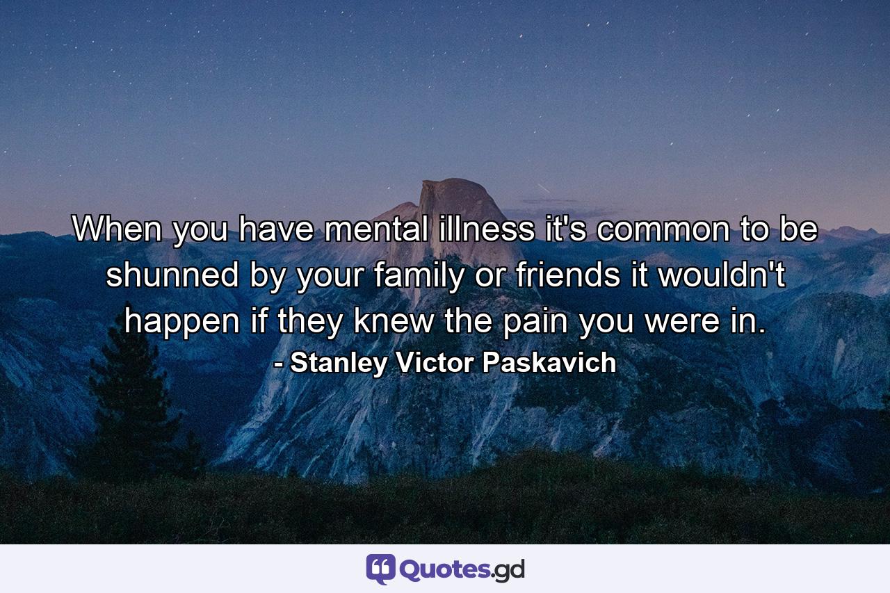 When you have mental illness it's common to be shunned by your family or friends it wouldn't happen if they knew the pain you were in. - Quote by Stanley Victor Paskavich