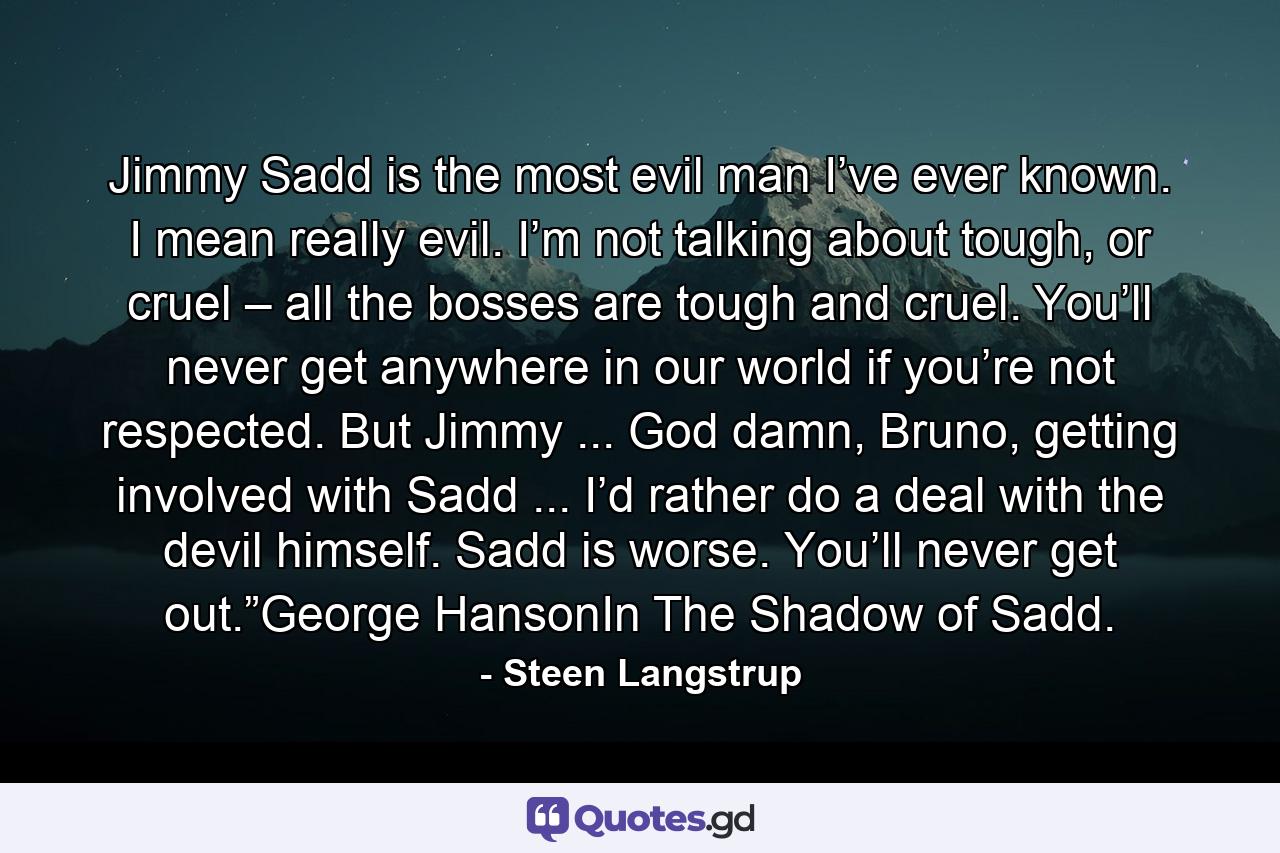 Jimmy Sadd is the most evil man I’ve ever known. I mean really evil. I’m not talking about tough, or cruel – all the bosses are tough and cruel. You’ll never get anywhere in our world if you’re not respected. But Jimmy ... God damn, Bruno, getting involved with Sadd ... I’d rather do a deal with the devil himself. Sadd is worse. You’ll never get out.”George HansonIn The Shadow of Sadd. - Quote by Steen Langstrup