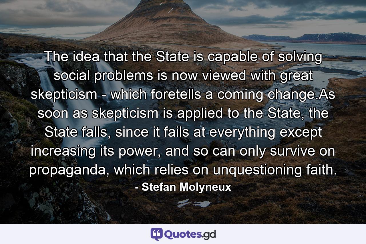 The idea that the State is capable of solving social problems is now viewed with great skepticism - which foretells a coming change.As soon as skepticism is applied to the State, the State falls, since it fails at everything except increasing its power, and so can only survive on propaganda, which relies on unquestioning faith. - Quote by Stefan Molyneux