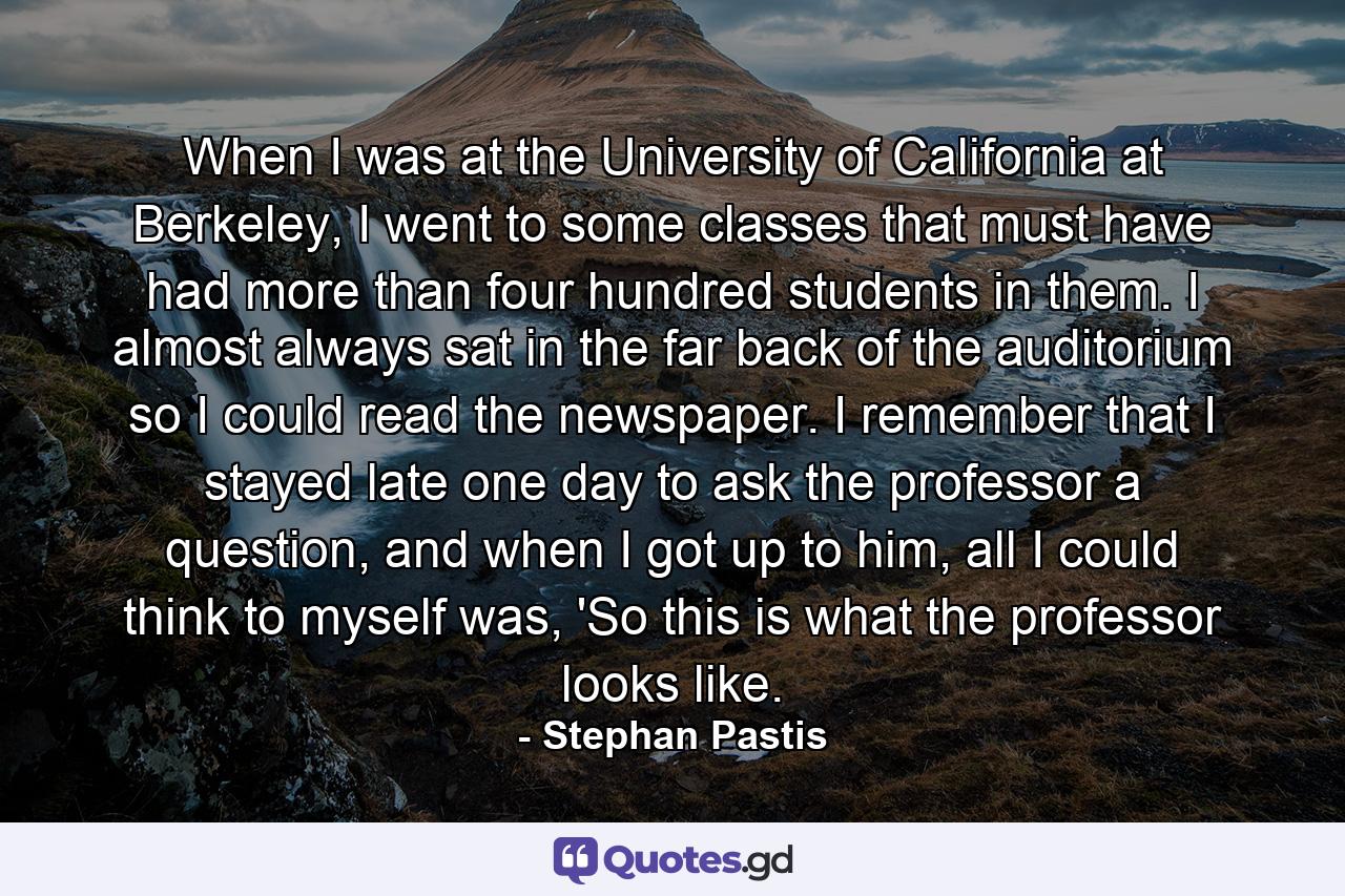 When I was at the University of California at Berkeley, I went to some classes that must have had more than four hundred students in them. I almost always sat in the far back of the auditorium so I could read the newspaper. I remember that I stayed late one day to ask the professor a question, and when I got up to him, all I could think to myself was, 'So this is what the professor looks like. - Quote by Stephan Pastis