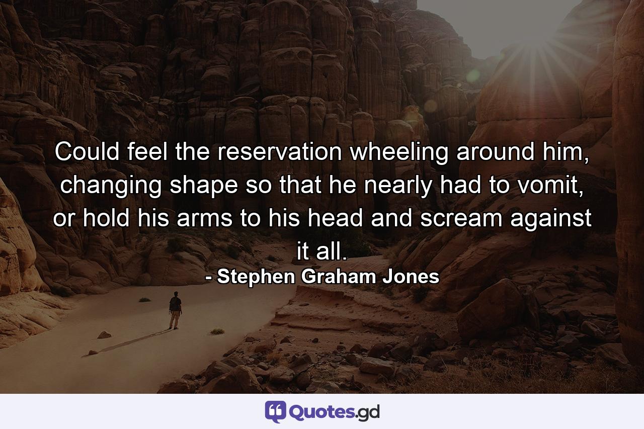 Could feel the reservation wheeling around him, changing shape so that he nearly had to vomit, or hold his arms to his head and scream against it all. - Quote by Stephen Graham Jones