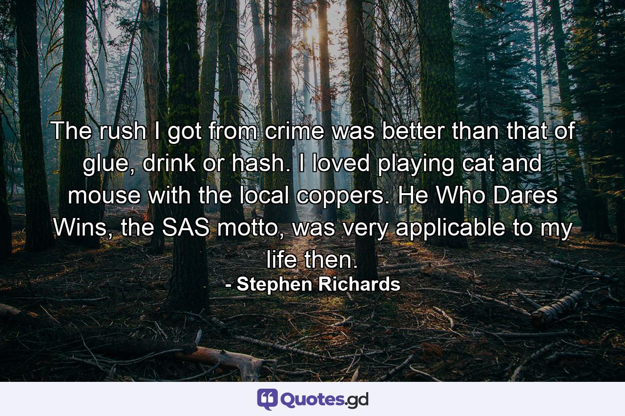 The rush I got from crime was better than that of glue, drink or hash. I loved playing cat and mouse with the local coppers. He Who Dares Wins, the SAS motto, was very applicable to my life then. - Quote by Stephen Richards