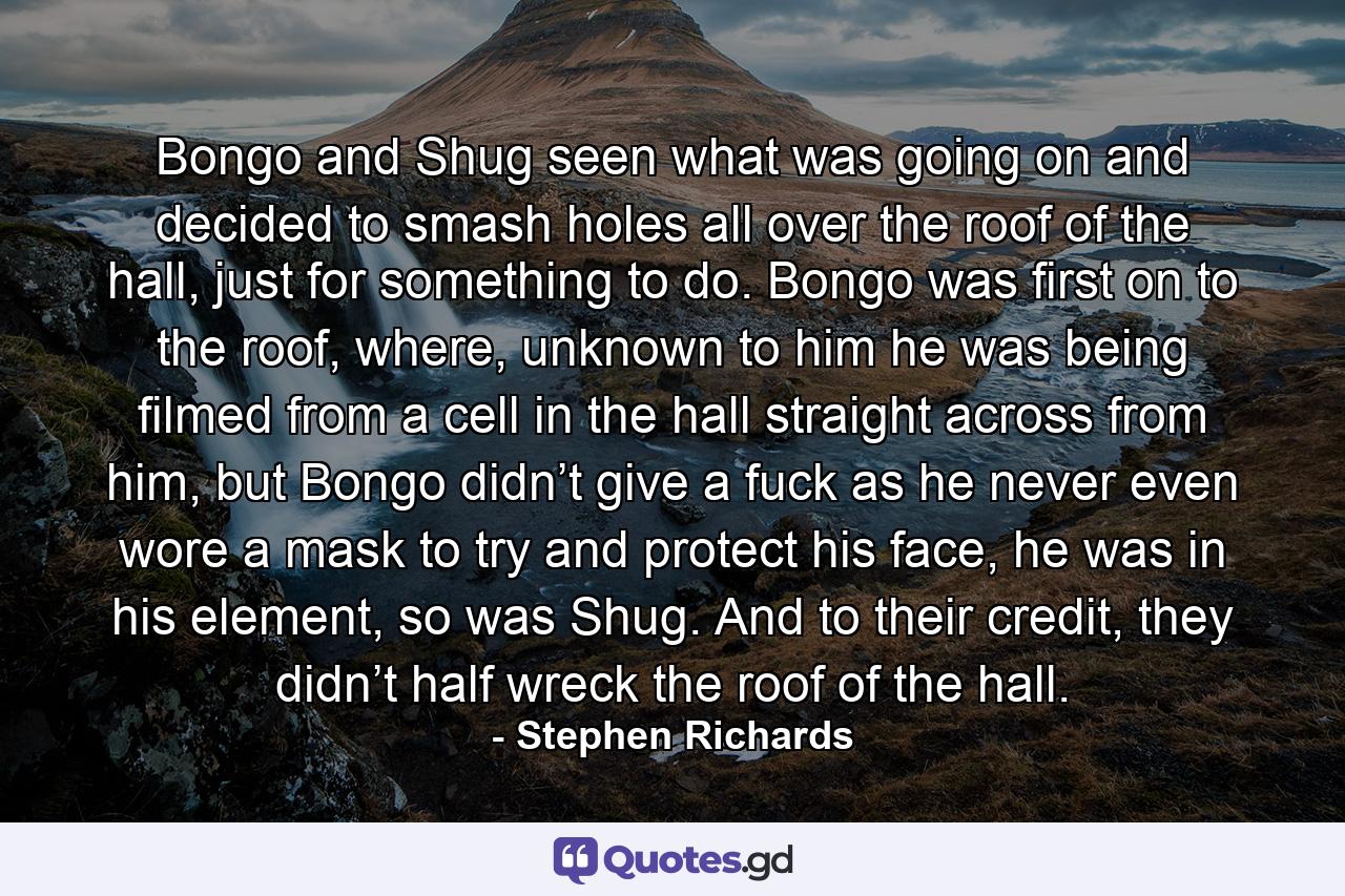 Bongo and Shug seen what was going on and decided to smash holes all over the roof of the hall, just for something to do. Bongo was first on to the roof, where, unknown to him he was being filmed from a cell in the hall straight across from him, but Bongo didn’t give a fuck as he never even wore a mask to try and protect his face, he was in his element, so was Shug. And to their credit, they didn’t half wreck the roof of the hall. - Quote by Stephen Richards