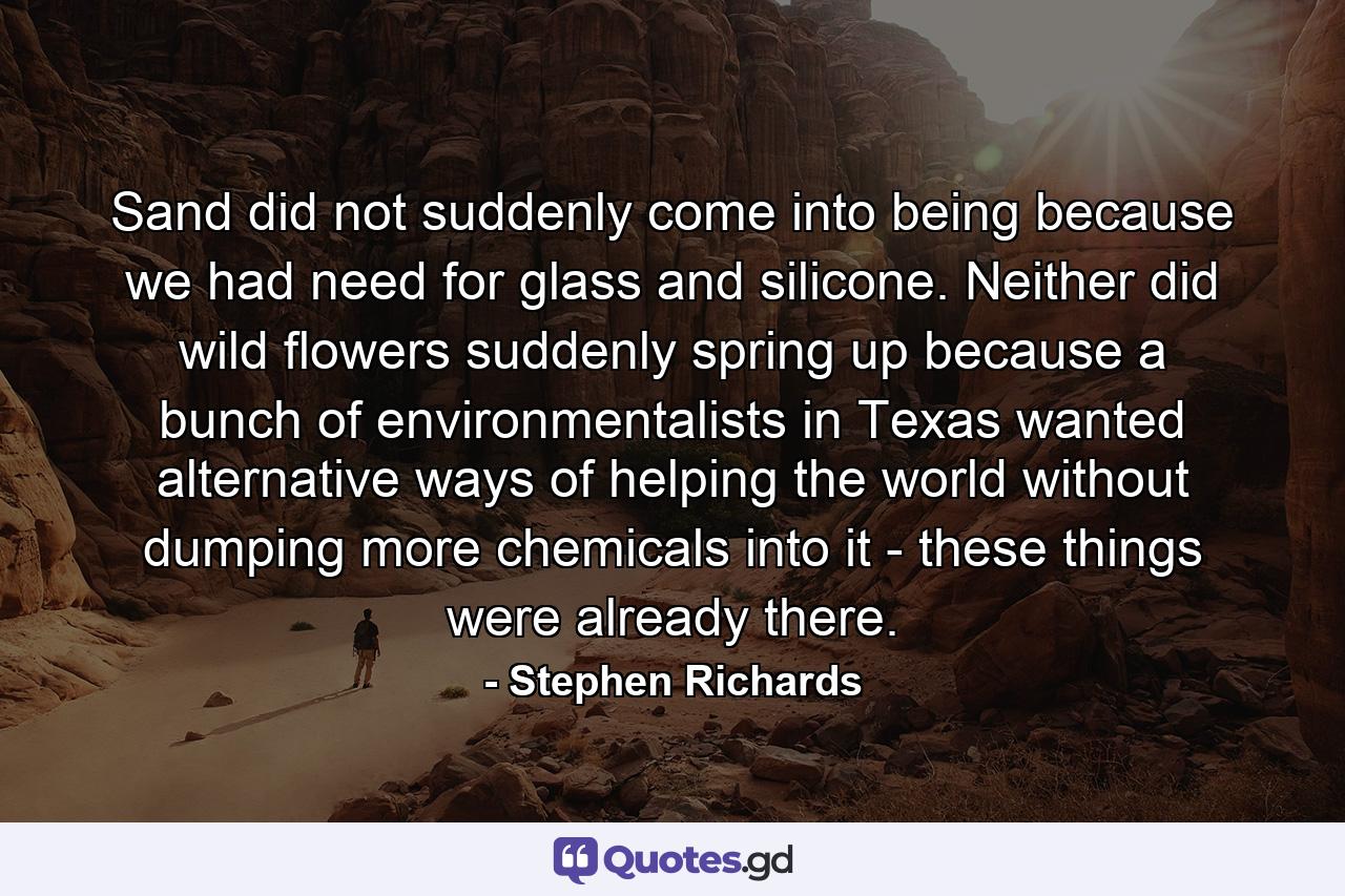 Sand did not suddenly come into being because we had need for glass and silicone. Neither did wild flowers suddenly spring up because a bunch of environmentalists in Texas wanted alternative ways of helping the world without dumping more chemicals into it - these things were already there. - Quote by Stephen Richards