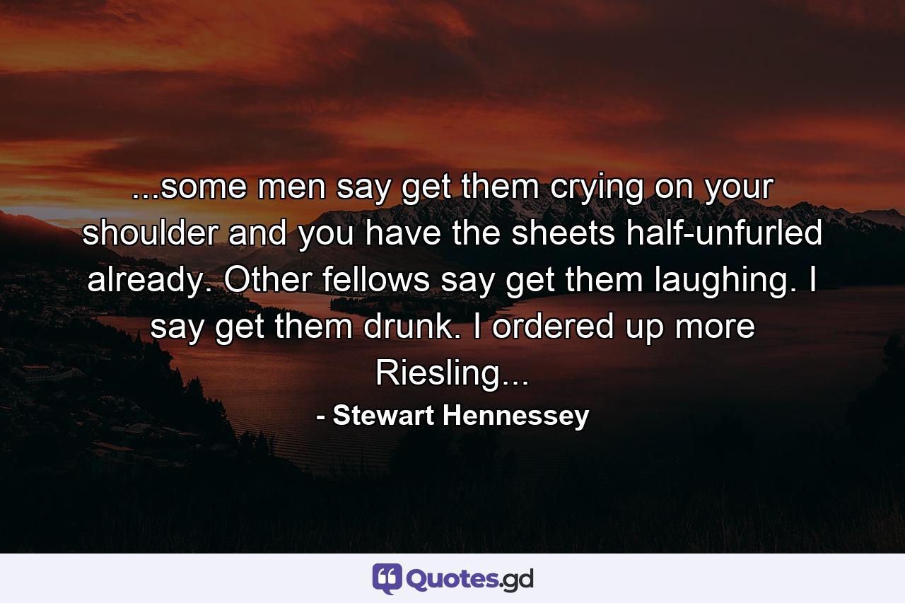 ...some men say get them crying on your shoulder and you have the sheets half-unfurled already. Other fellows say get them laughing. I say get them drunk. I ordered up more Riesling... - Quote by Stewart Hennessey