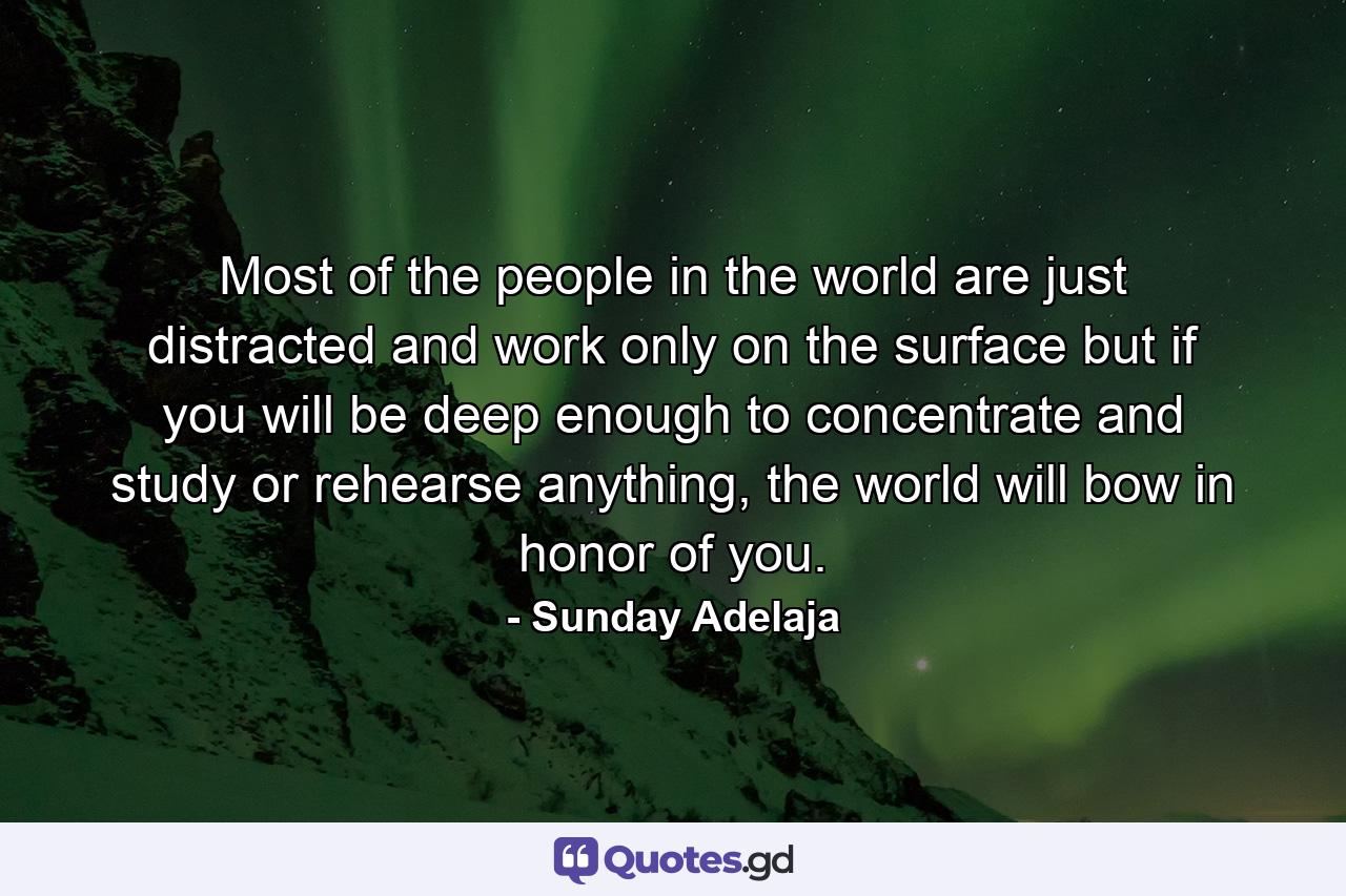 Most of the people in the world are just distracted and work only on the surface but if you will be deep enough to concentrate and study or rehearse anything, the world will bow in honor of you. - Quote by Sunday Adelaja