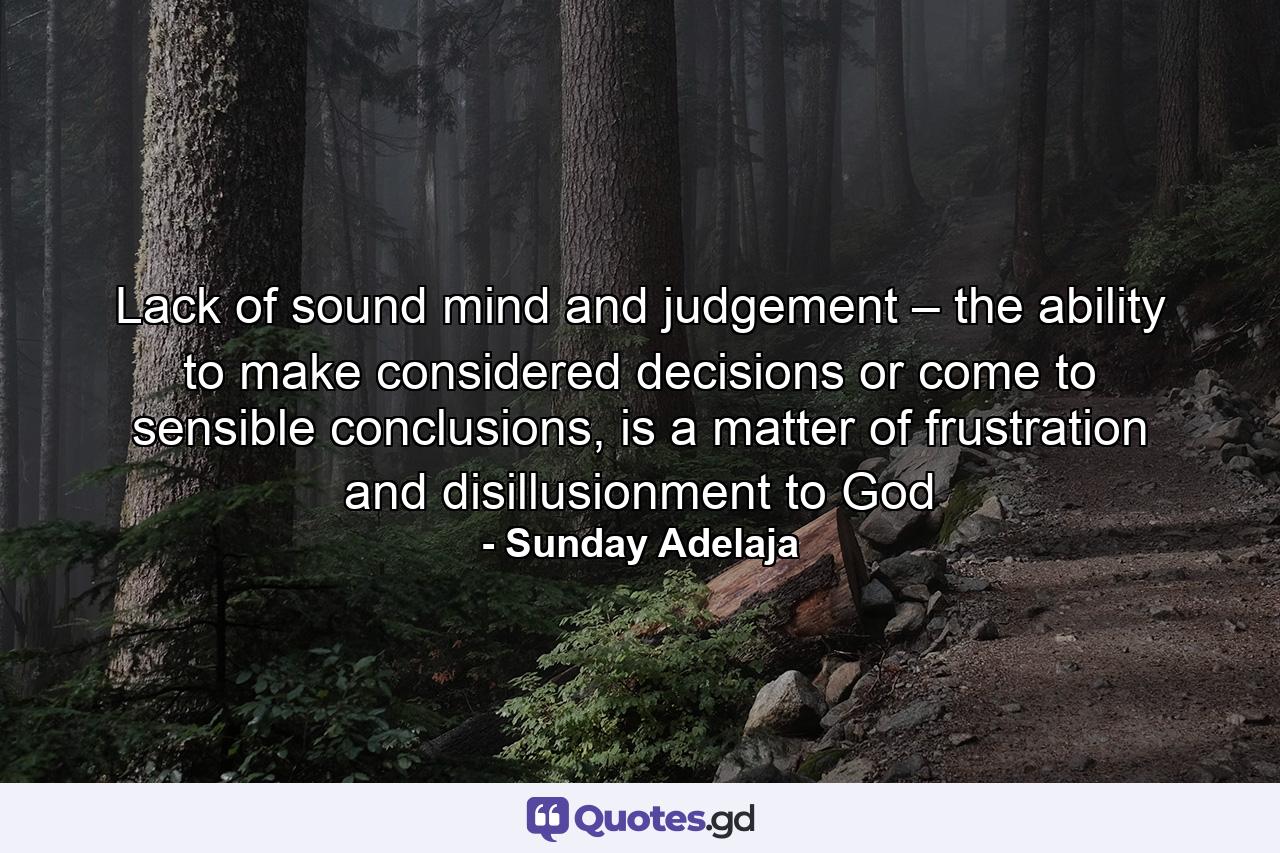 Lack of sound mind and judgement – the ability to make considered decisions or come to sensible conclusions, is a matter of frustration and disillusionment to God - Quote by Sunday Adelaja