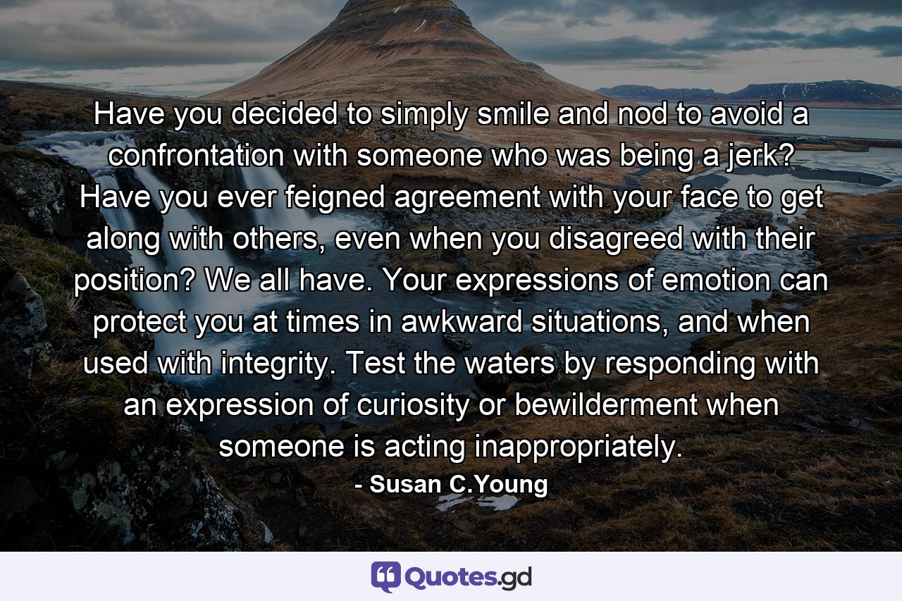 Have you decided to simply smile and nod to avoid a confrontation with someone who was being a jerk? Have you ever feigned agreement with your face to get along with others, even when you disagreed with their position? We all have. Your expressions of emotion can protect you at times in awkward situations, and when used with integrity. Test the waters by responding with an expression of curiosity or bewilderment when someone is acting inappropriately. - Quote by Susan C.Young