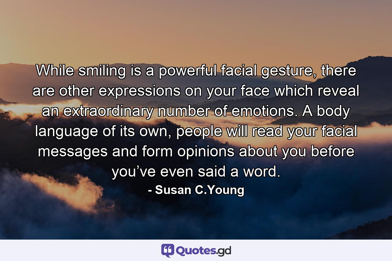 While smiling is a powerful facial gesture, there are other expressions on your face which reveal an extraordinary number of emotions. A body language of its own, people will read your facial messages and form opinions about you before you’ve even said a word. - Quote by Susan C.Young