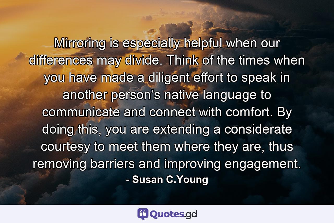 Mirroring is especially helpful when our differences may divide. Think of the times when you have made a diligent effort to speak in another person’s native language to communicate and connect with comfort. By doing this, you are extending a considerate courtesy to meet them where they are, thus removing barriers and improving engagement. - Quote by Susan C.Young