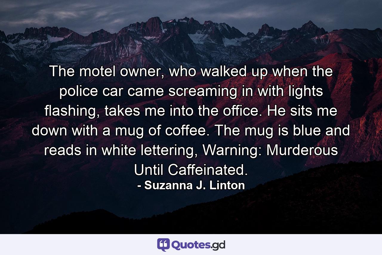 The motel owner, who walked up when the police car came screaming in with lights flashing, takes me into the office. He sits me down with a mug of coffee. The mug is blue and reads in white lettering, Warning: Murderous Until Caffeinated. - Quote by Suzanna J. Linton