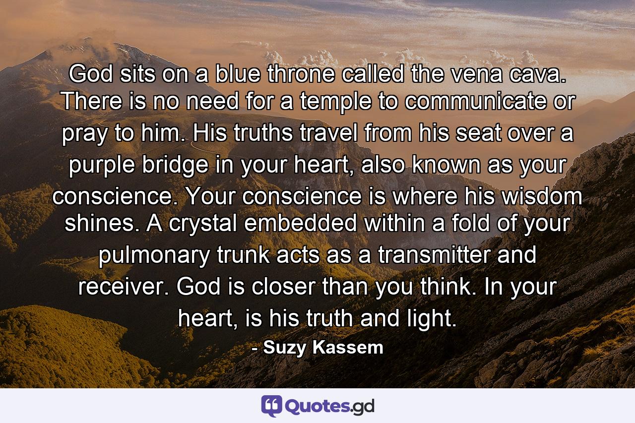 God sits on a blue throne called the vena cava. There is no need for a temple to communicate or pray to him. His truths travel from his seat over a purple bridge in your heart, also known as your conscience. Your conscience is where his wisdom shines. A crystal embedded within a fold of your pulmonary trunk acts as a transmitter and receiver. God is closer than you think. In your heart, is his truth and light. - Quote by Suzy Kassem