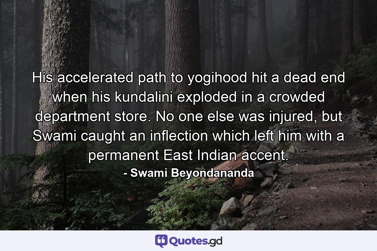 His accelerated path to yogihood hit a dead end when his kundalini exploded in a crowded department store. No one else was injured, but Swami caught an inflection which left him with a permanent East Indian accent. - Quote by Swami Beyondananda