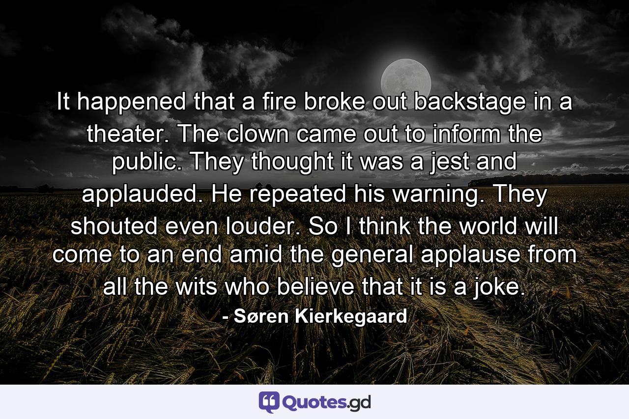 It happened that a fire broke out backstage in a theater. The clown came out to inform the public. They thought it was a jest and applauded. He repeated his warning. They shouted even louder. So I think the world will come to an end amid the general applause from all the wits who believe that it is a joke. - Quote by Søren Kierkegaard