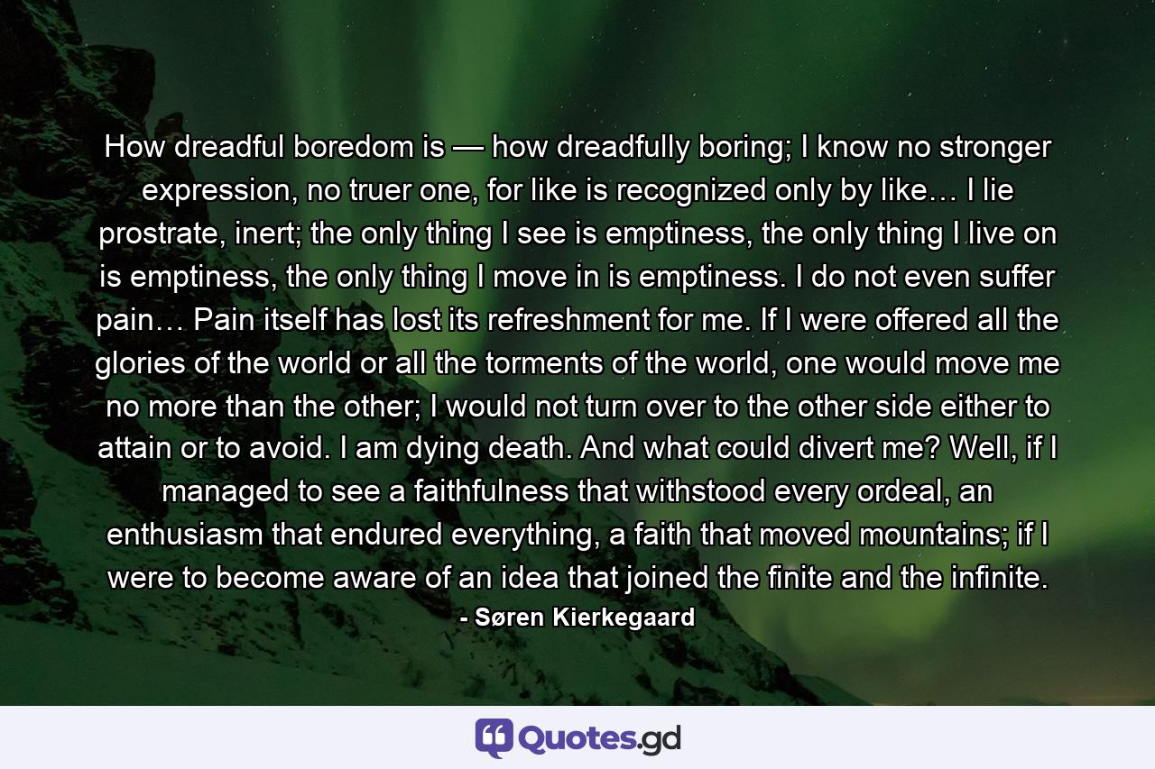 How dreadful boredom is — how dreadfully boring; I know no stronger expression, no truer one, for like is recognized only by like… I lie prostrate, inert; the only thing I see is emptiness, the only thing I live on is emptiness, the only thing I move in is emptiness. I do not even suffer pain… Pain itself has lost its refreshment for me. If I were offered all the glories of the world or all the torments of the world, one would move me no more than the other; I would not turn over to the other side either to attain or to avoid. I am dying death. And what could divert me? Well, if I managed to see a faithfulness that withstood every ordeal, an enthusiasm that endured everything, a faith that moved mountains; if I were to become aware of an idea that joined the finite and the infinite. - Quote by Søren Kierkegaard