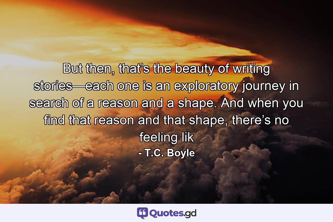 But then, that’s the beauty of writing stories—each one is an exploratory journey in search of a reason and a shape. And when you find that reason and that shape, there’s no feeling lik - Quote by T.C. Boyle