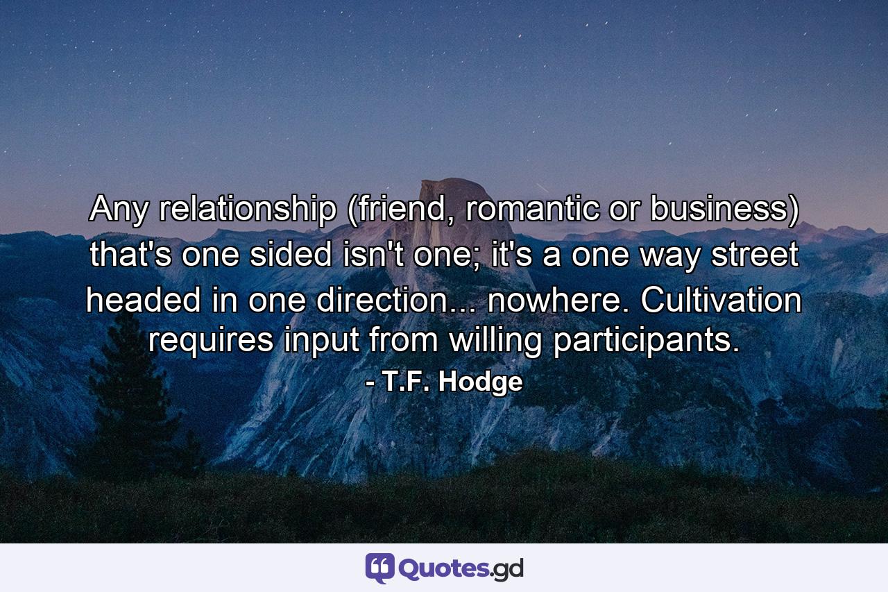 Any relationship (friend, romantic or business) that's one sided isn't one; it's a one way street headed in one direction... nowhere. Cultivation requires input from willing participants. - Quote by T.F. Hodge