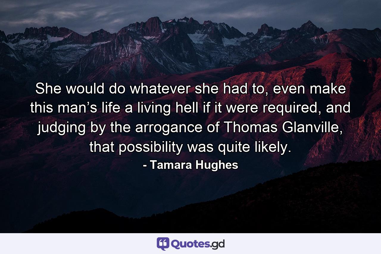 She would do whatever she had to, even make this man’s life a living hell if it were required, and judging by the arrogance of Thomas Glanville, that possibility was quite likely. - Quote by Tamara Hughes