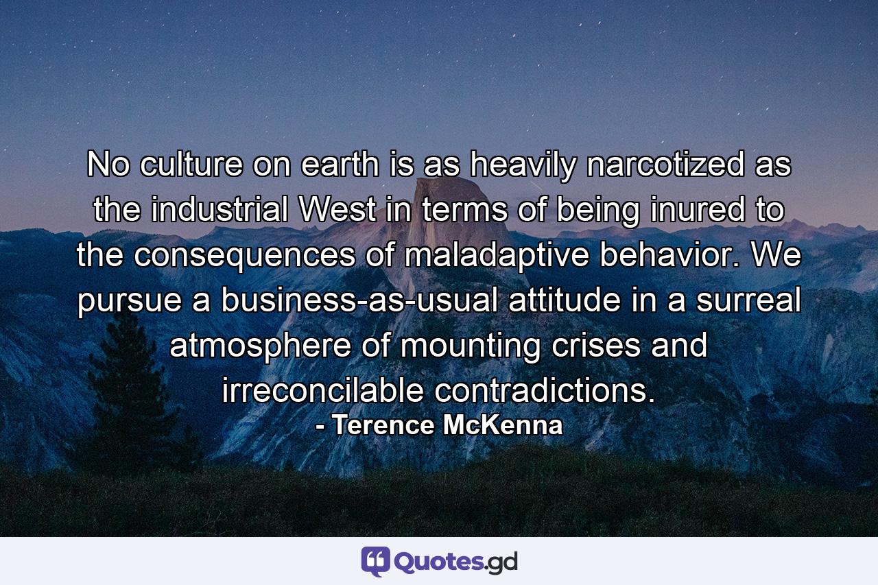 No culture on earth is as heavily narcotized as the industrial West in terms of being inured to the consequences of maladaptive behavior. We pursue a business-as-usual attitude in a surreal atmosphere of mounting crises and irreconcilable contradictions. - Quote by Terence McKenna