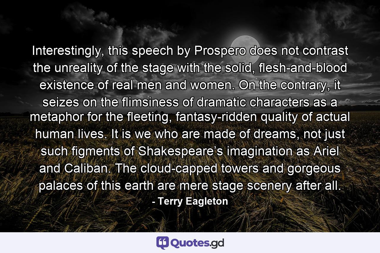 Interestingly, this speech by Prospero does not contrast the unreality of the stage with the solid, flesh-and-blood existence of real men and women. On the contrary, it seizes on the flimsiness of dramatic characters as a metaphor for the fleeting, fantasy-ridden quality of actual human lives. It is we who are made of dreams, not just such figments of Shakespeare’s imagination as Ariel and Caliban. The cloud-capped towers and gorgeous palaces of this earth are mere stage scenery after all. - Quote by Terry Eagleton